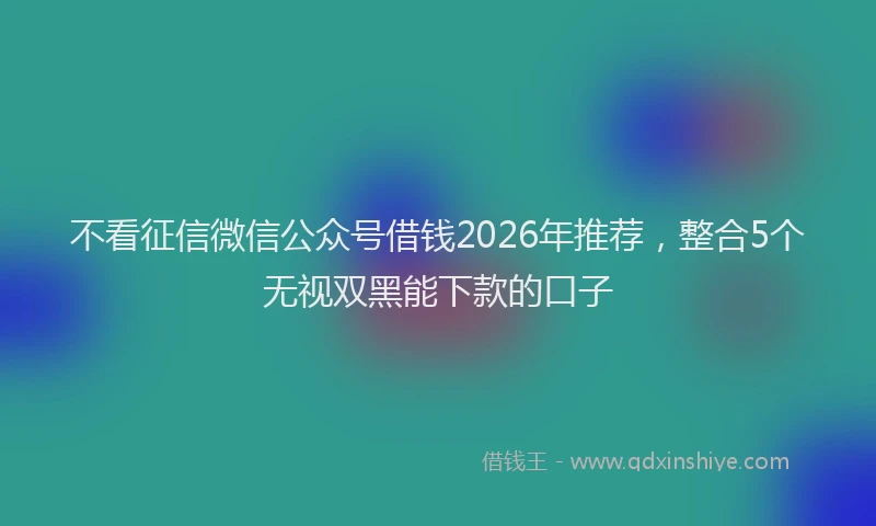 不看征信微信公众号借钱2026年推荐，整合5个无视双黑能下款的口子