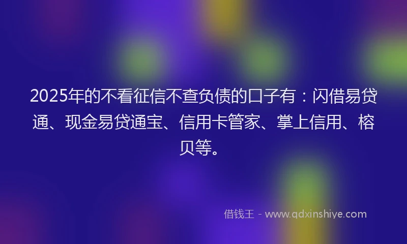 2025年的不看征信不查负债的口子有:闪借易贷通、现金易贷通宝、信用卡管家、掌上信用、榕贝等。