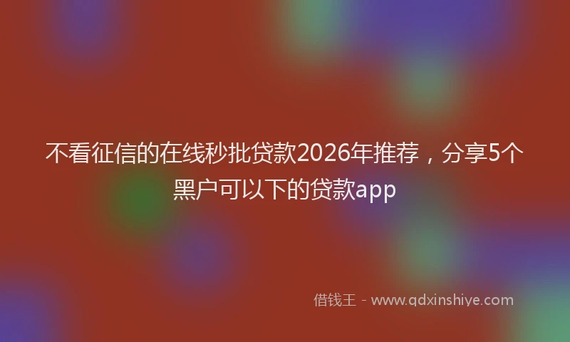 不看征信的在线秒批贷款2026年推荐，分享5个黑户可以下的贷款app