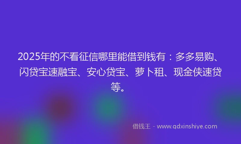 2025年的不看征信哪里能借到钱有：多多易购、闪贷宝速融宝、安心贷宝、萝卜租、现金侠速贷等。