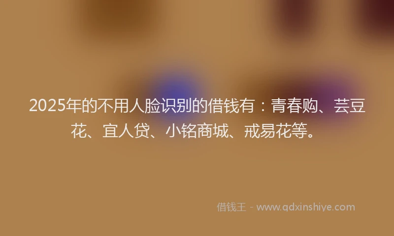 2025年的不用人脸识别的借钱有:青春购、芸豆花、宜人贷、小铭商城、戒易花等。