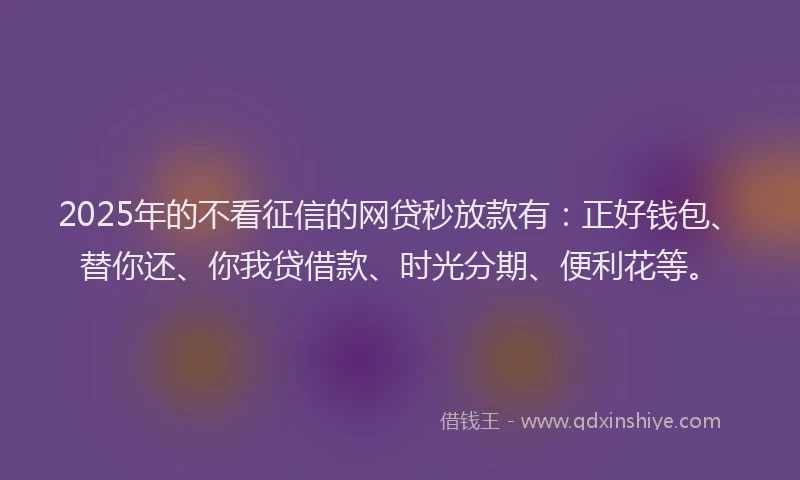 2025年的不看征信的网贷秒放款有：正好钱包、替你还、你我贷借款、时光分期、便利花等。