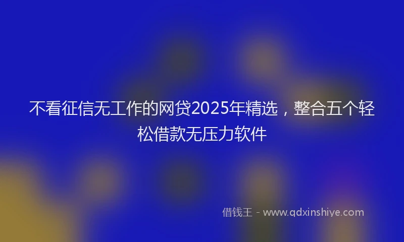 不看征信无工作的网贷2025年精选，整合五个轻松借款无压力软件