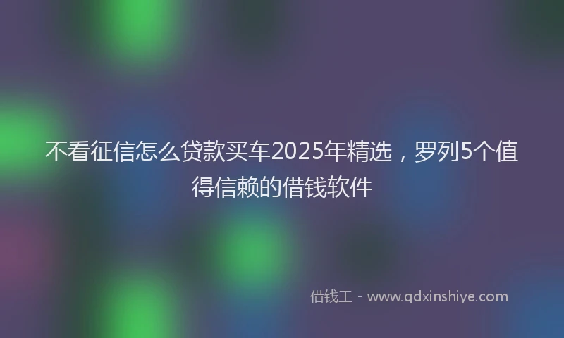 不看征信怎么贷款买车2025年精选，罗列5个值得信赖的借钱软件