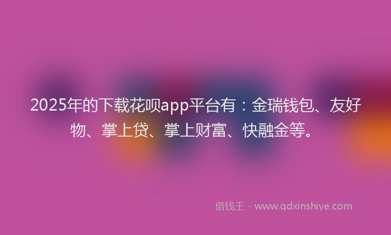 2025年的下载花呗app平台有：金瑞钱包、友好物、掌上贷、掌上财富、快融金等。