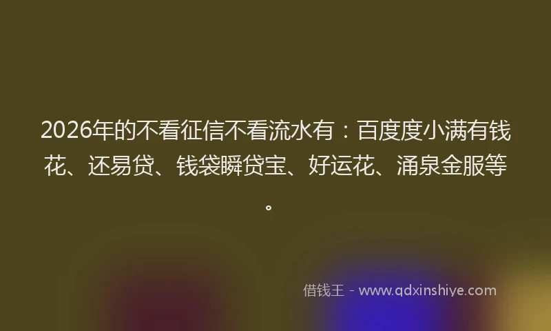 2026年的不看征信不看流水有：百度度小满有钱花、还易贷、钱袋瞬贷宝、好运花、涌泉金服等。