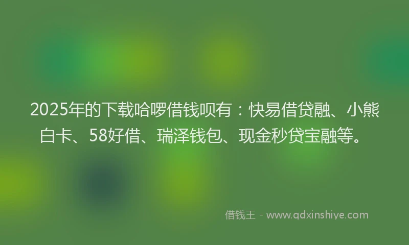 2025年的下载哈啰借钱呗有：快易借贷融、小熊白卡、58好借、瑞泽钱包、现金秒贷宝融等。