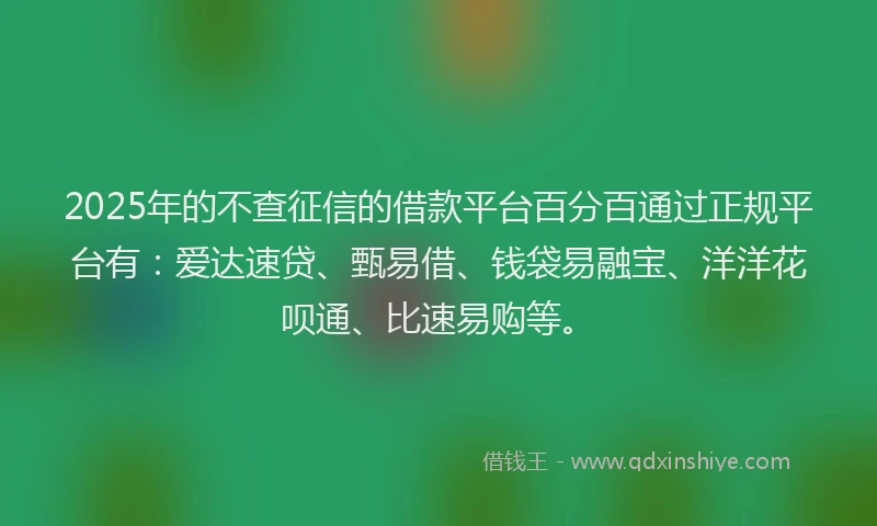 2025年的不查征信的借款平台百分百通过正规平台有：爱达速贷、甄易借、钱袋易融宝、洋洋花呗通、比速易购等。