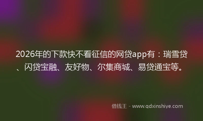 2026年的下款快不看征信的网贷app有：瑞雪贷、闪贷宝融、友好物、尔集商城、易贷通宝等。