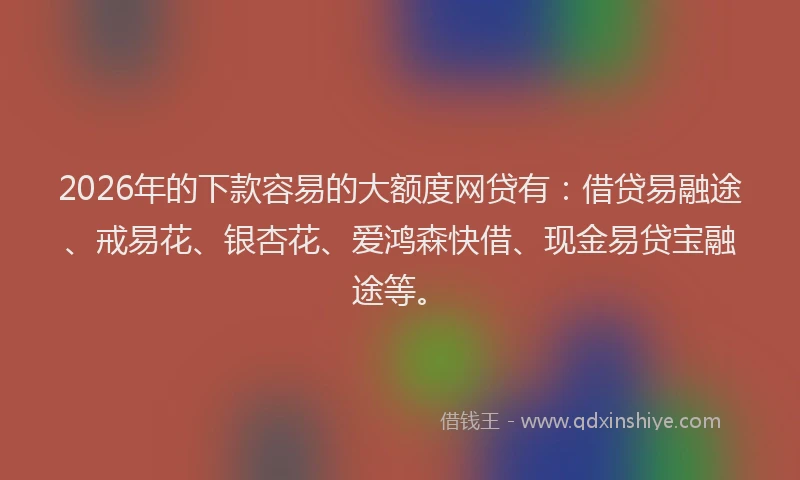 2026年的下款容易的大额度网贷有：借贷易融途、戒易花、银杏花、爱鸿森快借、现金易贷宝融途等。