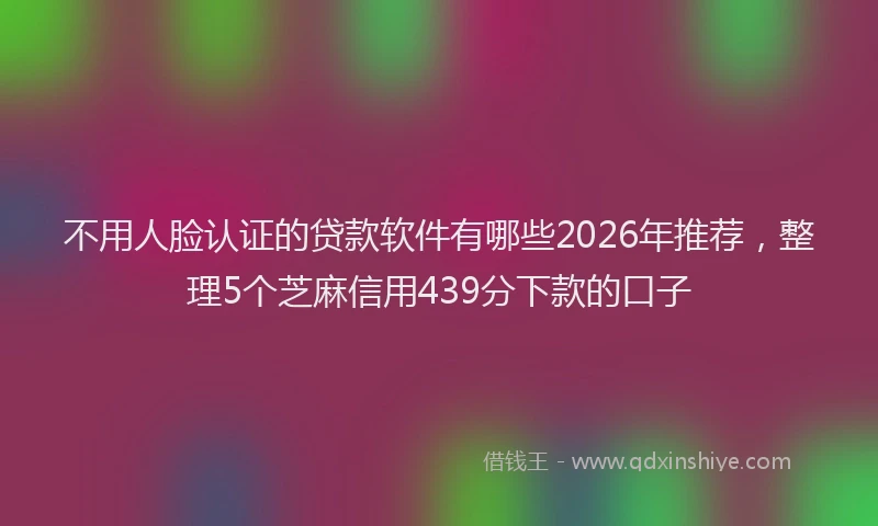 不用人脸认证的贷款软件有哪些2026年推荐，整理5个芝麻信用439分下款的口子