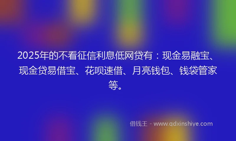 2025年的不看征信利息低网贷有：现金易融宝、现金贷易借宝、花呗速借、月亮钱包、钱袋管家等。