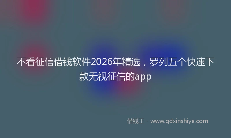不看征信借钱软件2026年精选，罗列五个快速下款无视征信的app