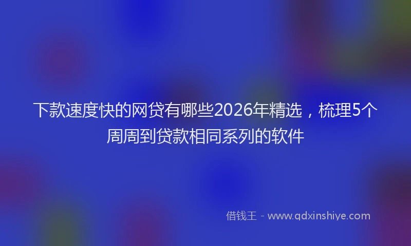 下款速度快的网贷有哪些2026年精选，梳理5个周周到贷款相同系列的软件