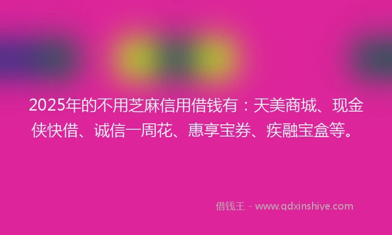 2025年的不用芝麻信用借钱有：天美商城、现金侠快借、诚信一周花、惠享宝券、疾融宝盒等。