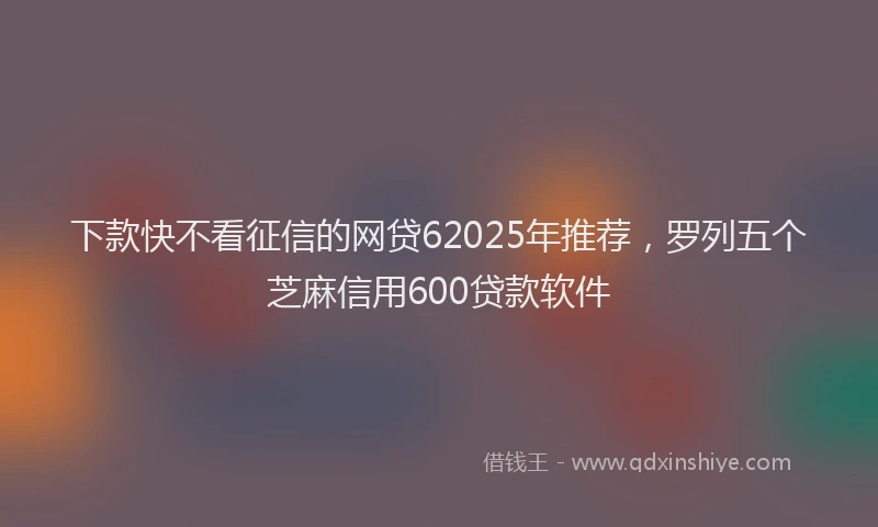 下款快不看征信的网贷62025年推荐，罗列五个芝麻信用600贷款软件