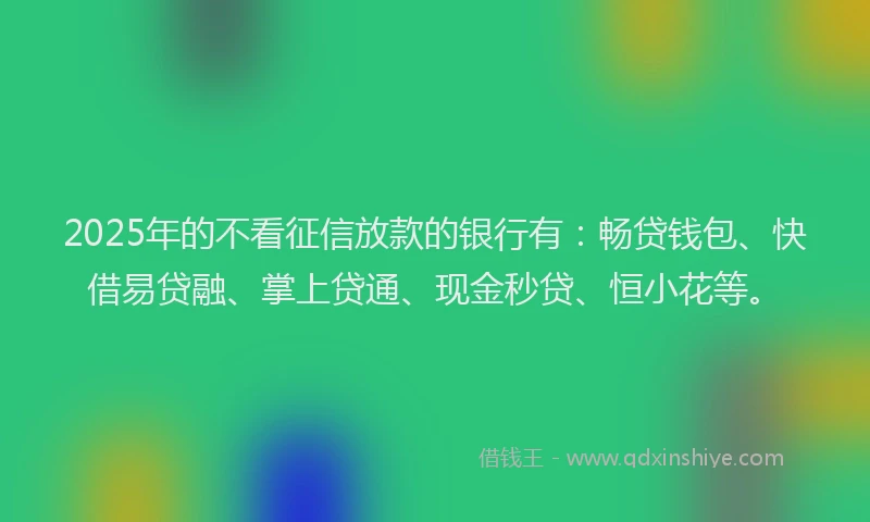 2025年的不看征信放款的银行有：畅贷钱包、快借易贷融、掌上贷通、现金秒贷、恒小花等。