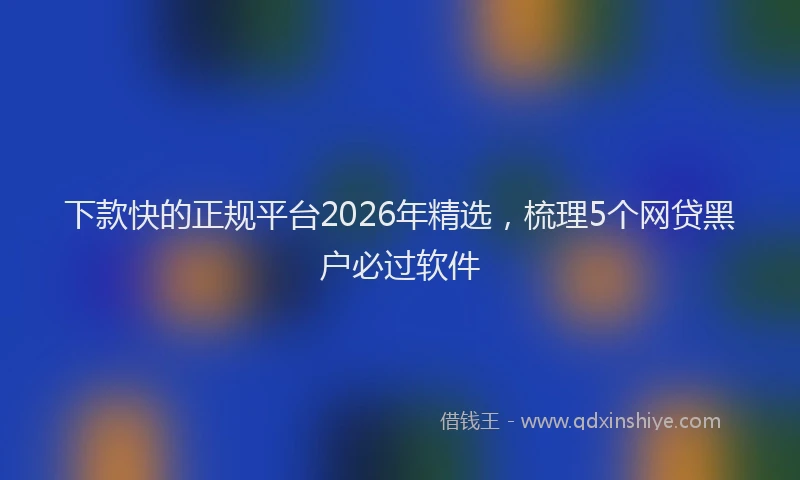 下款快的正规平台2026年精选，梳理5个网贷黑户必过软件