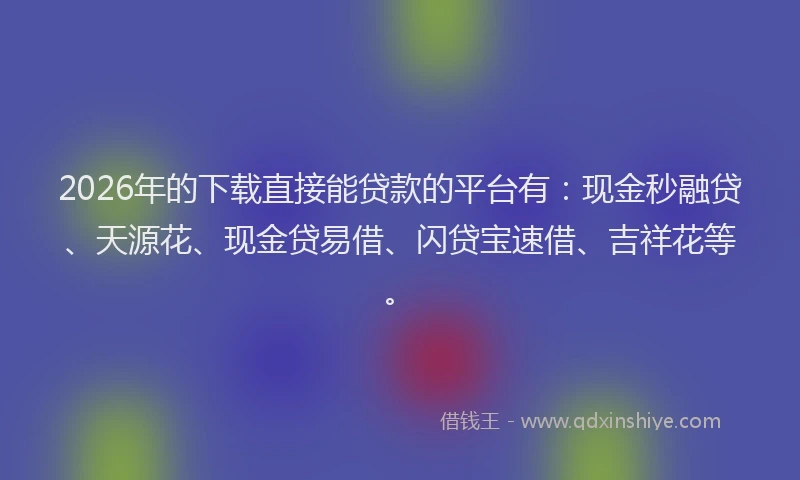 2026年的下载直接能贷款的平台有：现金秒融贷、天源花、现金贷易借、闪贷宝速借、吉祥花等。