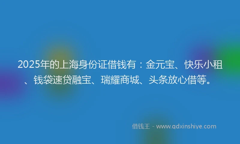 2025年的上海身份证借钱有：金元宝、快乐小租、钱袋速贷融宝、瑞耀商城、头条放心借等。