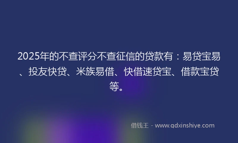 2025年的不查评分不查征信的贷款有：易贷宝易、投友快贷、米族易借、快借速贷宝、借款宝贷等。