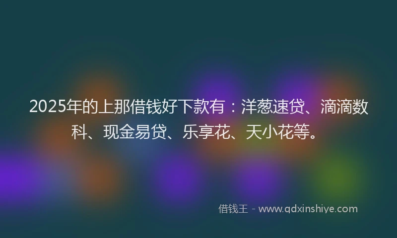 2025年的上那借钱好下款有：洋葱速贷、滴滴数科、现金易贷、乐享花、天小花等。