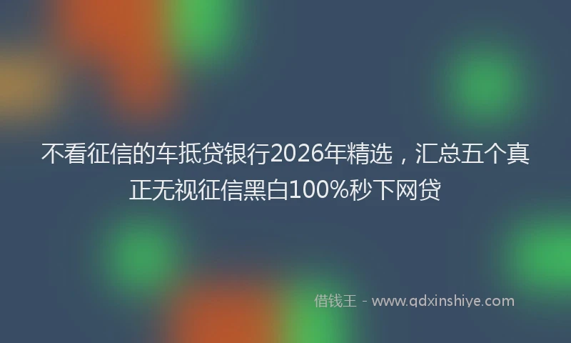 不看征信的车抵贷银行2026年精选，汇总五个真正无视征信黑白100%秒下网贷