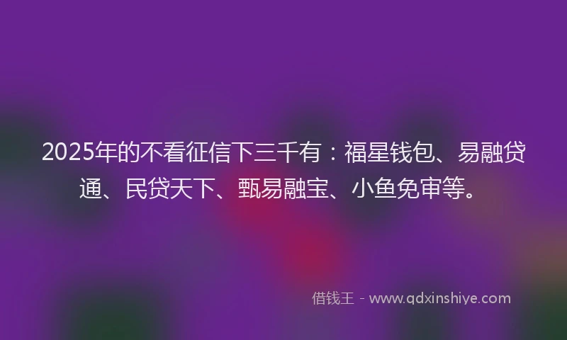 2025年的不看征信下三千有:福星钱包、易融贷通、民贷天下、甄易融宝、小鱼免审等。