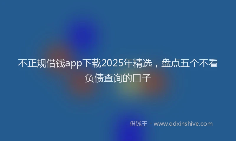 不正规借钱app下载2025年精选，盘点五个不看负债查询的口子