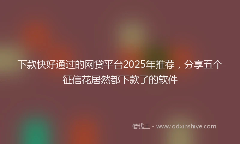下款快好通过的网贷平台2025年推荐，分享五个征信花居然都下款了的软件