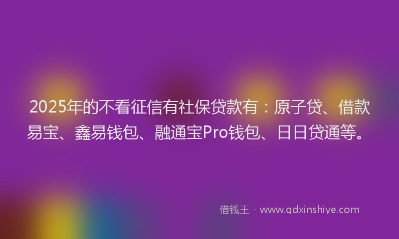 2025年的不看征信有社保贷款有：原子贷、借款易宝、鑫易钱包、融通宝Pro钱包、日日贷通等。