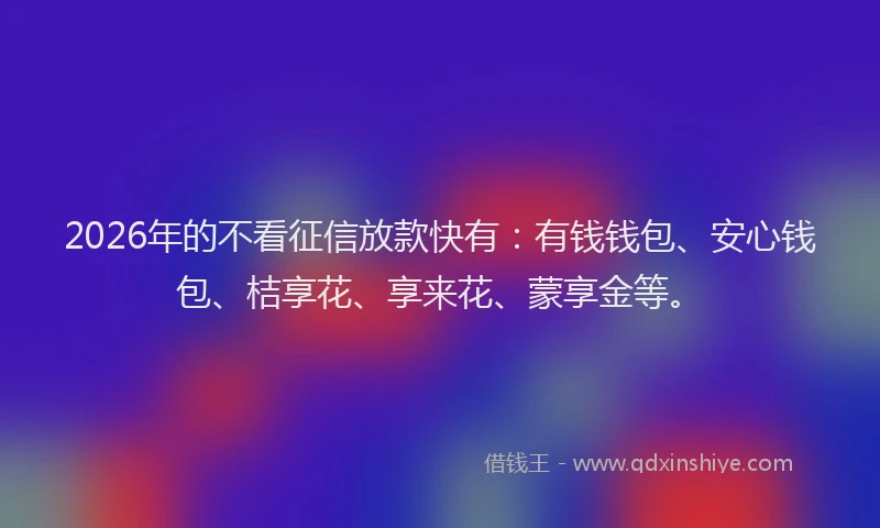 2026年的不看征信放款快有：有钱钱包、安心钱包、桔享花、享来花、蒙享金等。