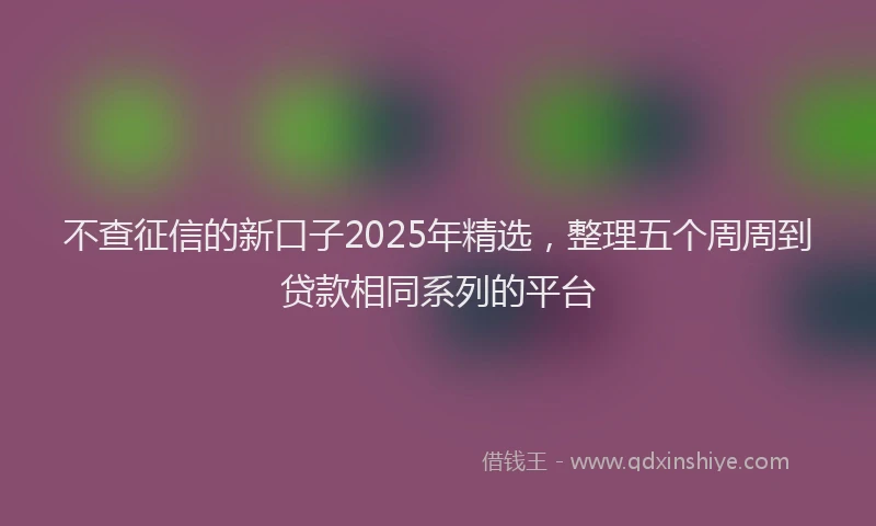 不查征信的新口子2025年精选，整理五个周周到贷款相同系列的平台