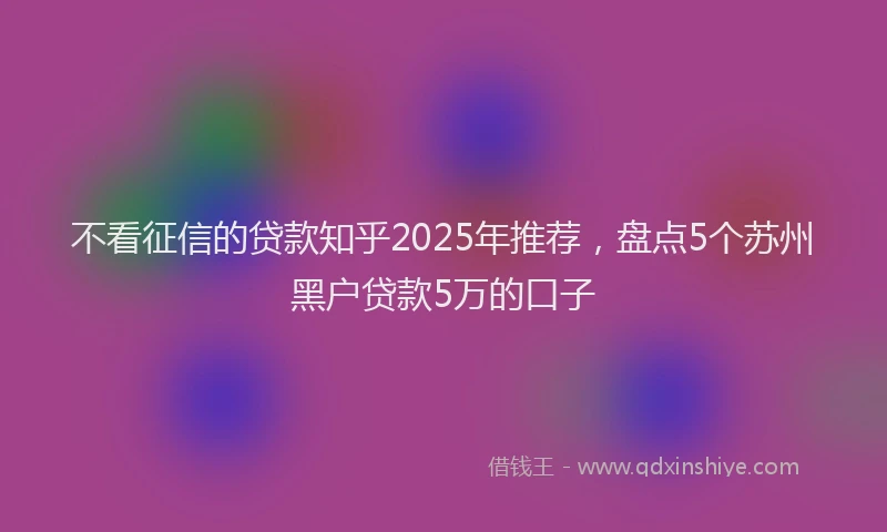 不看征信的贷款知乎2025年推荐，盘点5个苏州黑户贷款5万的口子