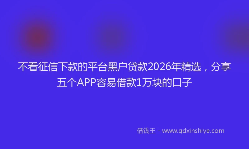 不看征信下款的平台黑户贷款2026年精选,分享五个APP容易借款1万块的口子
