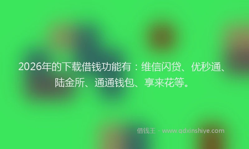 2026年的下载借钱功能有：维信闪贷、优秒通、陆金所、通通钱包、享来花等。
