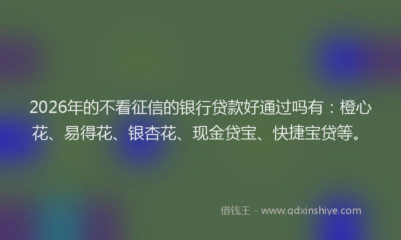 2026年的不看征信的银行贷款好通过吗有：橙心花、易得花、银杏花、现金贷宝、快捷宝贷等。