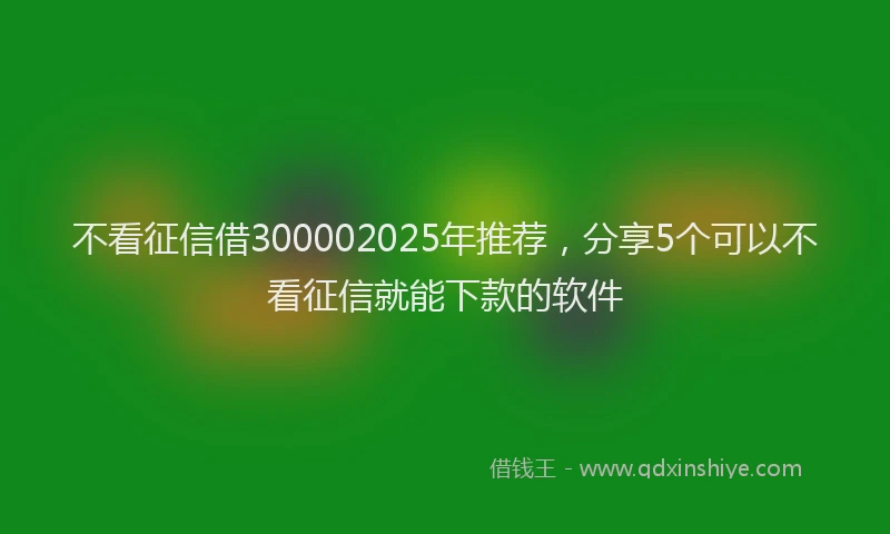 不看征信借300002025年推荐，分享5个可以不看征信就能下款的软件
