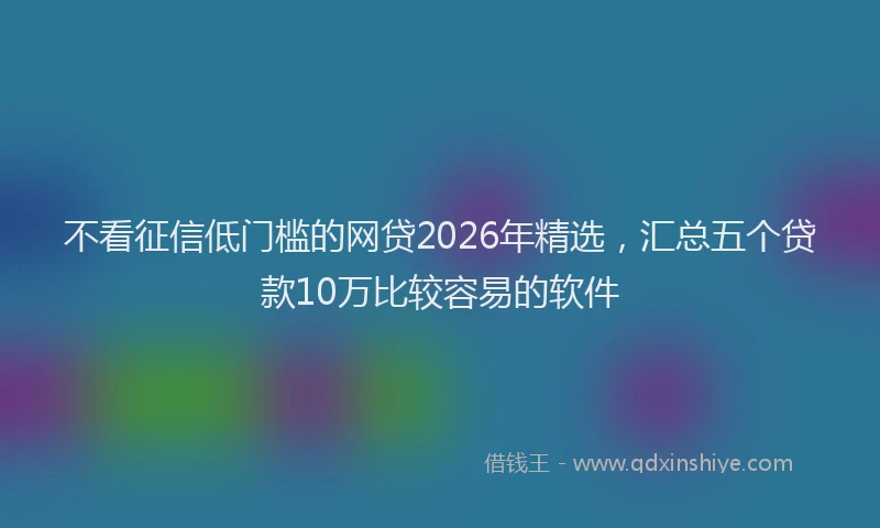 不看征信低门槛的网贷2026年精选,汇总五个贷款10万比较容易的软件