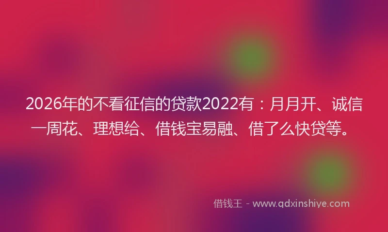 2026年的不看征信的贷款2022有：月月开、诚信一周花、理想给、借钱宝易融、借了么快贷等。