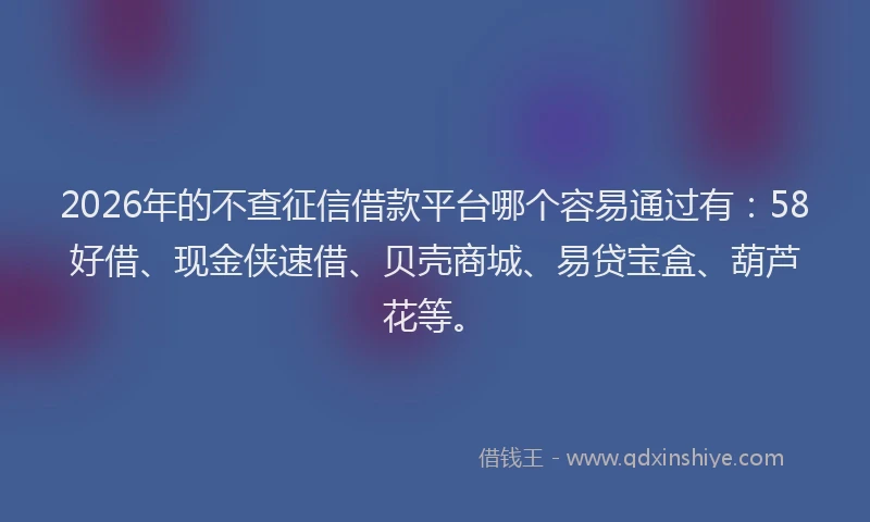 2026年的不查征信借款平台哪个容易通过有:58好借、现金侠速借、贝壳商城、易贷宝盒、葫芦花等。