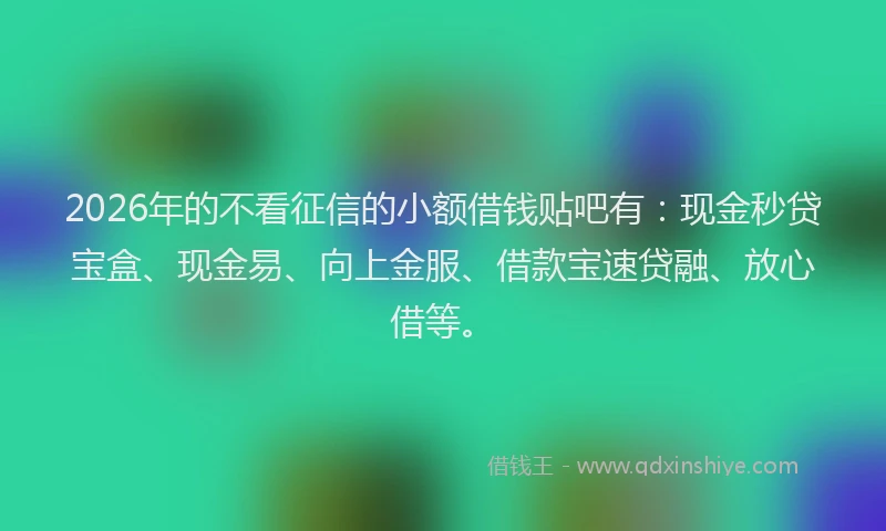 2026年的不看征信的小额借钱贴吧有：现金秒贷宝盒、现金易、向上金服、借款宝速贷融、放心借等。
