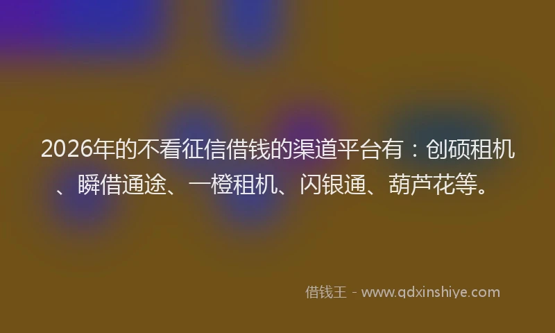 2026年的不看征信借钱的渠道平台有：创硕租机、瞬借通途、一橙租机、闪银通、葫芦花等。