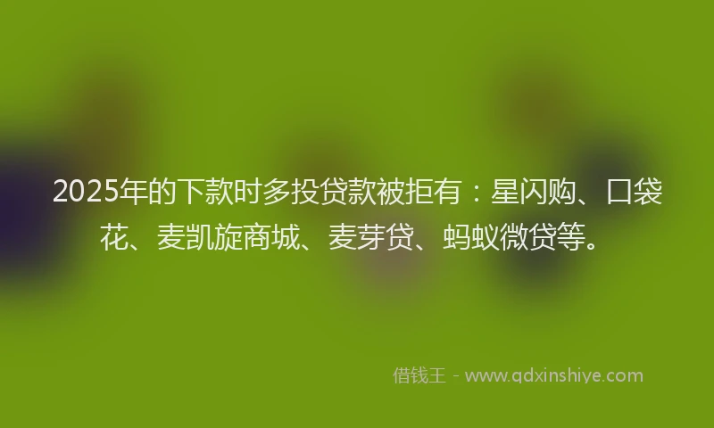 2025年的下款时多投贷款被拒有：星闪购、口袋花、麦凯旋商城、麦芽贷、蚂蚁微贷等。