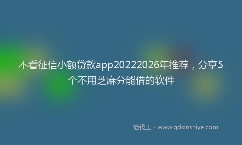 不看征信小额贷款app20222026年推荐,分享5个不用芝麻分能借的软件