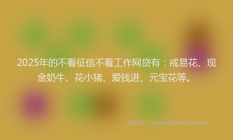 2025年的不看征信不看工作网贷有：戒易花、现金奶牛、花小猪、爱钱进、元宝花等。