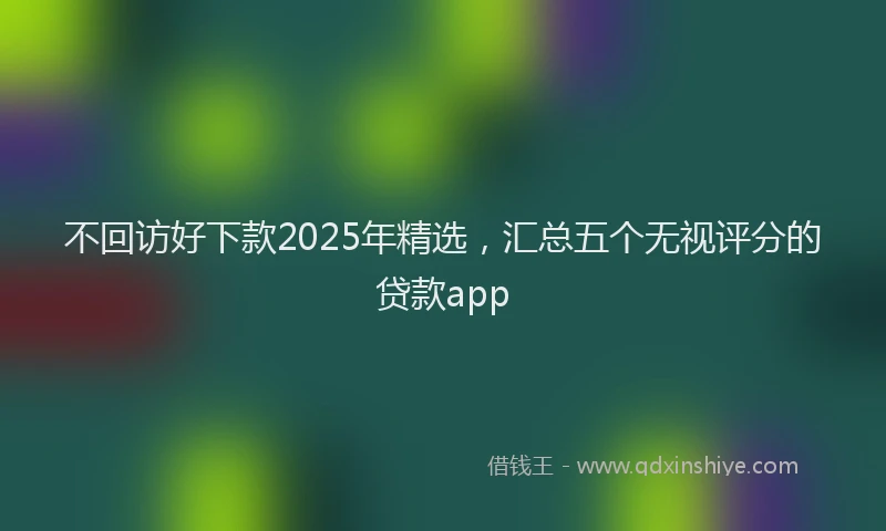 不回访好下款2025年精选，汇总五个无视评分的贷款app