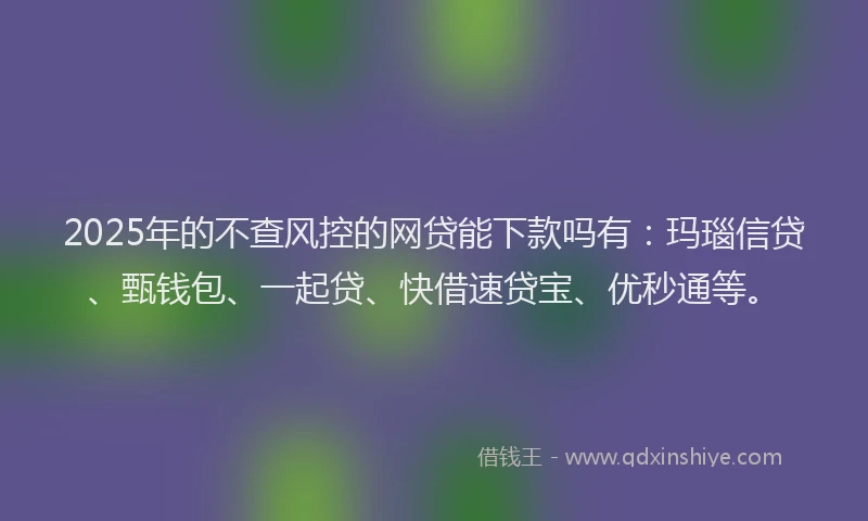 2025年的不查风控的网贷能下款吗有：玛瑙信贷、甄钱包、一起贷、快借速贷宝、优秒通等。