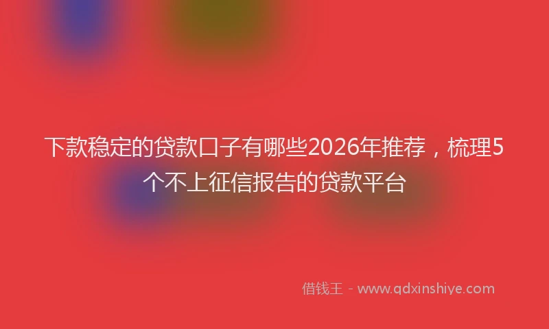 下款稳定的贷款口子有哪些2026年推荐，梳理5个不上征信报告的贷款平台