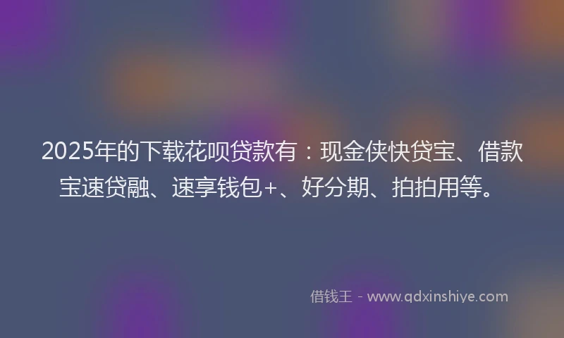 2025年的下载花呗贷款有：现金侠快贷宝、借款宝速贷融、速享钱包+、好分期、拍拍用等。